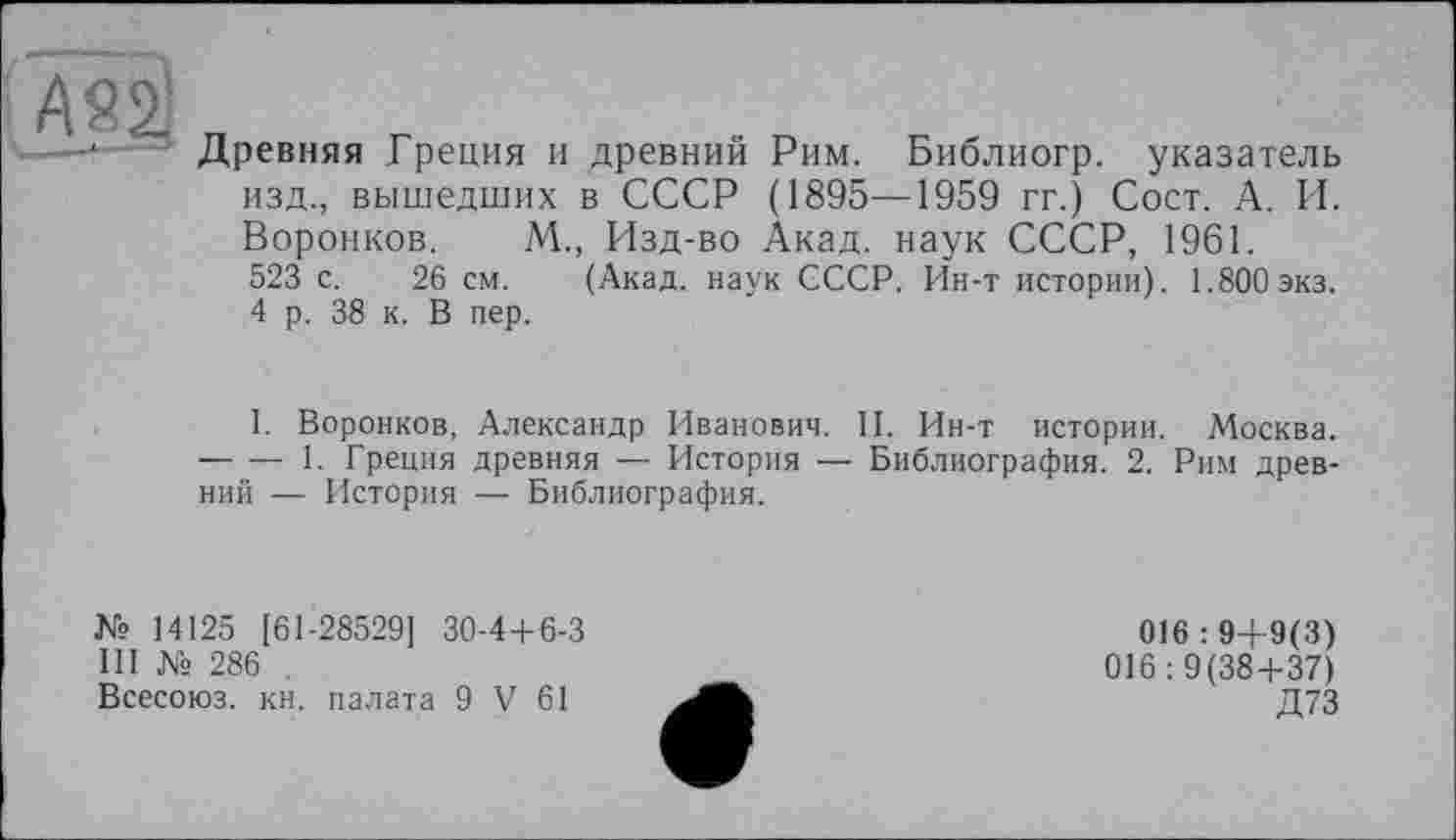 ﻿AS2J
Древняя Греция и древний Рим. Библиогр. указатель изд., вышедших в СССР (1895—1959 гг.) Сост. А. И. Воронков. М., Изд-во Акад, наук СССР, 1961.
523 с. 26 см. (Акад, наук СССР. Ин-т истории). 1.800экз.
4 р. 38 к. В пер.
I. Воронков, Александр Иванович. II. Ин-т истории. Москва. -----1. Греция древняя — История — Библиография. 2. Рим древний — История — Библиография.
№ 14125 [61-28529] 30-4 + 6-3
III № 286
Всесоюз. кн. палата 9 V 61
016 : 9+9(3) 016:9(38+37) Д73